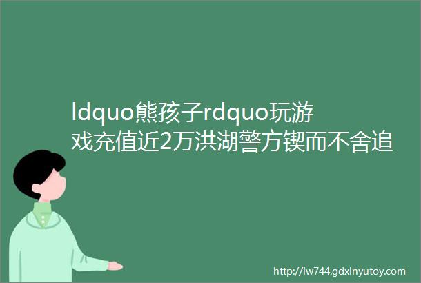 ldquo熊孩子rdquo玩游戏充值近2万洪湖警方锲而不舍追回部分损失