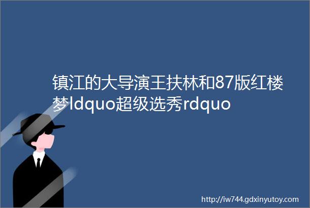 镇江的大导演王扶林和87版红楼梦ldquo超级选秀rdquo背后的故事