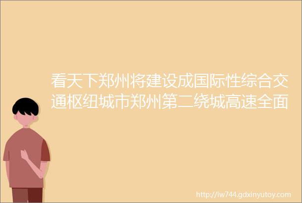 看天下郑州将建设成国际性综合交通枢纽城市郑州第二绕城高速全面开工建设郑州收回部分区的住宅用地出让公告发布权