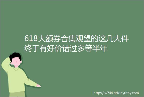 618大额券合集观望的这几大件终于有好价错过多等半年